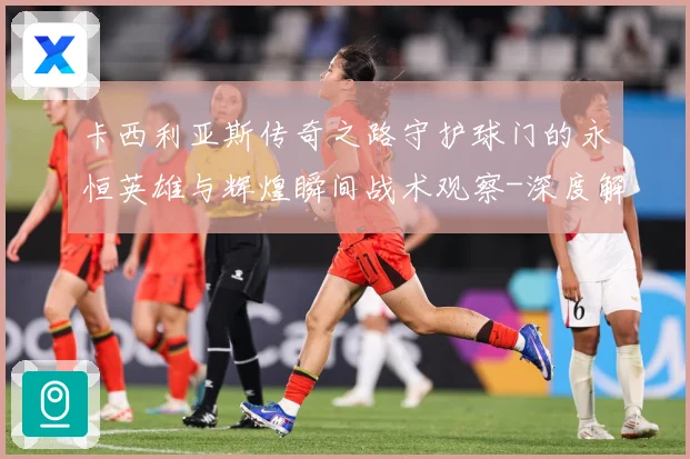 卡西利亚斯传奇之路守护球门的永恒英雄与辉煌瞬间战术观察-深度解析