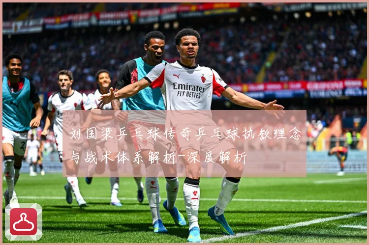 刘国梁乒乓球传奇乒乓球执教理念与战术体系解析-深度解析