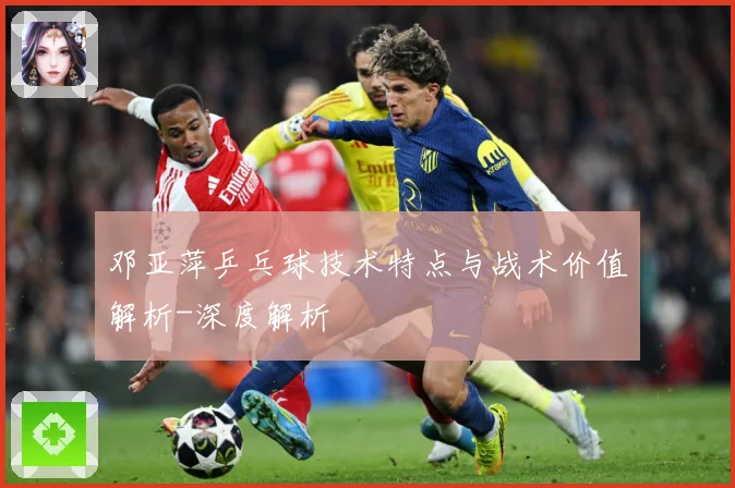 邓亚萍乒乓球技术特点与战术价值解析-深度解析