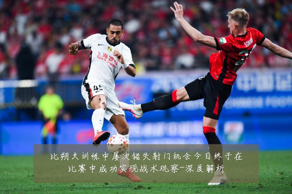 比朔夫训练中屡次错失射门机会今日终于在比赛中成功实现战术观察-深度解析