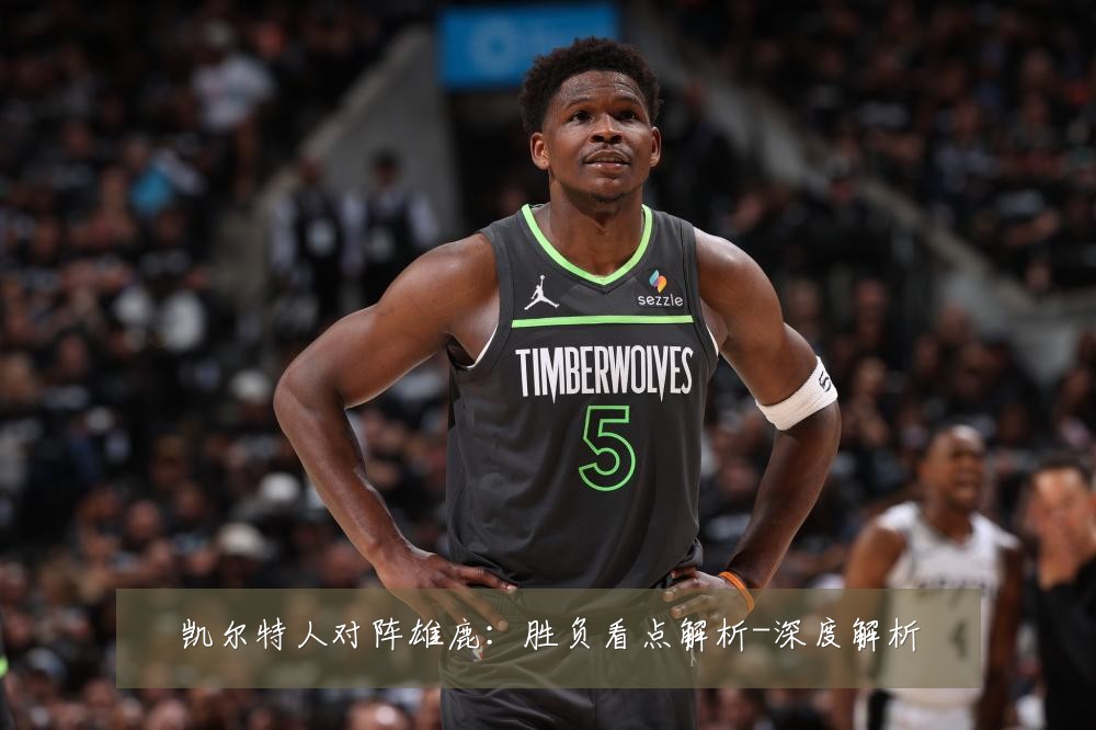 凯尔特人对阵雄鹿:胜负看点解析-深度解析